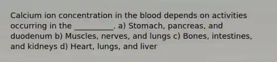 Calcium ion concentration in the blood depends on activities occurring in the __________. a) Stomach, pancreas, and duodenum b) Muscles, nerves, and lungs c) Bones, intestines, and kidneys d) Heart, lungs, and liver