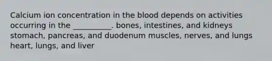 Calcium ion concentration in the blood depends on activities occurring in the __________. bones, intestines, and kidneys stomach, pancreas, and duodenum muscles, nerves, and lungs heart, lungs, and liver