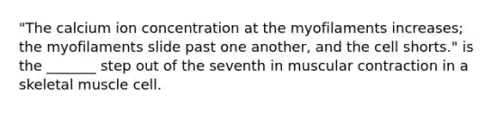 "The calcium ion concentration at the myofilaments increases; the myofilaments slide past one another, and the cell shorts." is the _______ step out of the seventh in muscular contraction in a skeletal muscle cell.