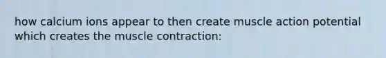 how calcium ions appear to then create muscle action potential which creates the muscle contraction: