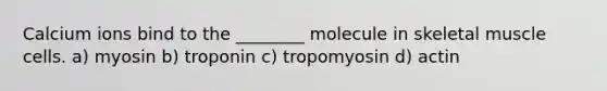 Calcium ions bind to the ________ molecule in skeletal muscle cells. a) myosin b) troponin c) tropomyosin d) actin