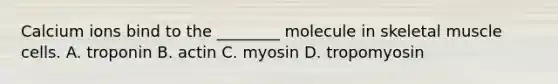 Calcium ions bind to the ________ molecule in skeletal muscle cells. A. troponin B. actin C. myosin D. tropomyosin