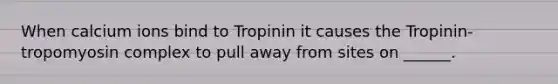 When calcium ions bind to Tropinin it causes the Tropinin-tropomyosin complex to pull away from sites on ______.