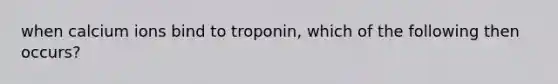 when calcium ions bind to troponin, which of the following then occurs?