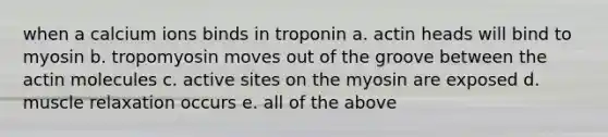 when a calcium ions binds in troponin a. actin heads will bind to myosin b. tropomyosin moves out of the groove between the actin molecules c. active sites on the myosin are exposed d. muscle relaxation occurs e. all of the above