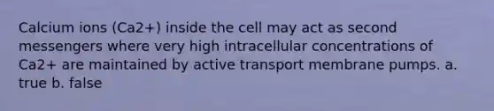 Calcium ions (Ca2+) inside the cell may act as second messengers where very high intracellular concentrations of Ca2+ are maintained by active transport membrane pumps. a. true b. false