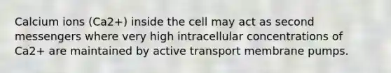 Calcium ions (Ca2+) inside the cell may act as second messengers where very high intracellular concentrations of Ca2+ are maintained by active transport membrane pumps.