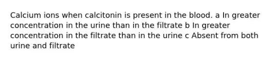 Calcium ions when calcitonin is present in the blood. a In greater concentration in the urine than in the filtrate b In greater concentration in the filtrate than in the urine c Absent from both urine and filtrate