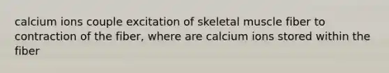 calcium ions couple excitation of skeletal muscle fiber to contraction of the fiber, where are calcium ions stored within the fiber