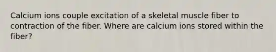 Calcium ions couple excitation of a skeletal muscle fiber to contraction of the fiber. Where are calcium ions stored within the fiber?