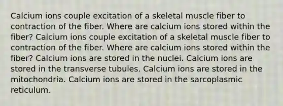 Calcium ions couple excitation of a skeletal muscle fiber to contraction of the fiber. Where are calcium ions stored within the fiber? Calcium ions couple excitation of a skeletal muscle fiber to contraction of the fiber. Where are calcium ions stored within the fiber? Calcium ions are stored in the nuclei. Calcium ions are stored in the transverse tubules. Calcium ions are stored in the mitochondria. Calcium ions are stored in the sarcoplasmic reticulum.