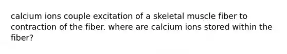 calcium ions couple excitation of a skeletal muscle fiber to contraction of the fiber. where are calcium ions stored within the fiber?