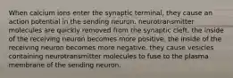 When calcium ions enter the synaptic terminal, they cause an action potential in the sending neuron. neurotransmitter molecules are quickly removed from the synaptic cleft. the inside of the receiving neuron becomes more positive. the inside of the receiving neuron becomes more negative. they cause vesicles containing neurotransmitter molecules to fuse to the plasma membrane of the sending neuron.