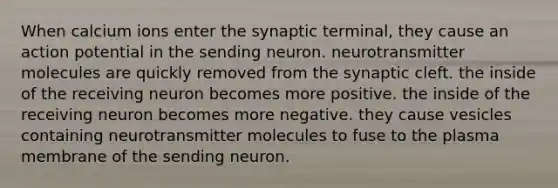 When calcium ions enter the synaptic terminal, they cause an action potential in the sending neuron. neurotransmitter molecules are quickly removed from the synaptic cleft. the inside of the receiving neuron becomes more positive. the inside of the receiving neuron becomes more negative. they cause vesicles containing neurotransmitter molecules to fuse to the plasma membrane of the sending neuron.