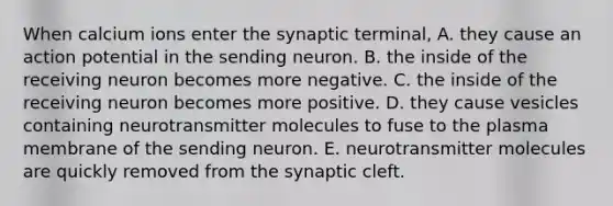 When calcium ions enter the synaptic terminal, A. they cause an action potential in the sending neuron. B. the inside of the receiving neuron becomes more negative. C. the inside of the receiving neuron becomes more positive. D. they cause vesicles containing neurotransmitter molecules to fuse to the plasma membrane of the sending neuron. E. neurotransmitter molecules are quickly removed from the synaptic cleft.