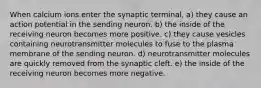 When calcium ions enter the synaptic terminal, a) they cause an action potential in the sending neuron. b) the inside of the receiving neuron becomes more positive. c) they cause vesicles containing neurotransmitter molecules to fuse to the plasma membrane of the sending neuron. d) neurotransmitter molecules are quickly removed from the synaptic cleft. e) the inside of the receiving neuron becomes more negative.