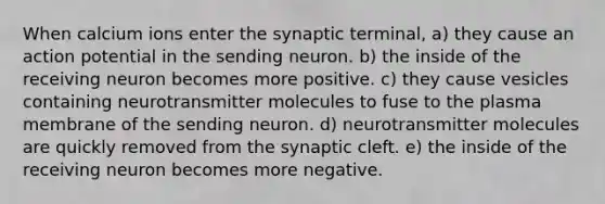 When calcium ions enter the synaptic terminal, a) they cause an action potential in the sending neuron. b) the inside of the receiving neuron becomes more positive. c) they cause vesicles containing neurotransmitter molecules to fuse to the plasma membrane of the sending neuron. d) neurotransmitter molecules are quickly removed from the synaptic cleft. e) the inside of the receiving neuron becomes more negative.