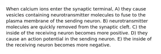 When calcium ions enter the synaptic terminal, A) they cause vesicles containing neurotransmitter molecules to fuse to the plasma membrane of the sending neuron. B) neurotransmitter molecules are quickly removed from the synaptic cleft. C) the inside of the receiving neuron becomes more positive. D) they cause an action potential in the sending neuron. E) the inside of the receiving neuron becomes more negative.