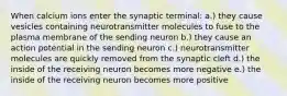 When calcium ions enter the synaptic terminal: a.) they cause vesicles containing neurotransmitter molecules to fuse to the plasma membrane of the sending neuron b.) they cause an action potential in the sending neuron c.) neurotransmitter molecules are quickly removed from the synaptic cleft d.) the inside of the receiving neuron becomes more negative e.) the inside of the receiving neuron becomes more positive