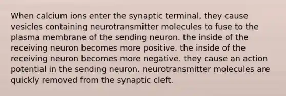 When calcium ions enter the synaptic terminal, they cause vesicles containing neurotransmitter molecules to fuse to the plasma membrane of the sending neuron. the inside of the receiving neuron becomes more positive. the inside of the receiving neuron becomes more negative. they cause an action potential in the sending neuron. neurotransmitter molecules are quickly removed from the synaptic cleft.