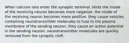 When calcium ions enter the synaptic terminal, Hints the inside of the receiving neuron becomes more negative. the inside of the receiving neuron becomes more positive. they cause vesicles containing neurotransmitter molecules to fuse to the plasma membrane of the sending neuron. they cause an action potential in the sending neuron. neurotransmitter molecules are quickly removed from the synaptic cleft.