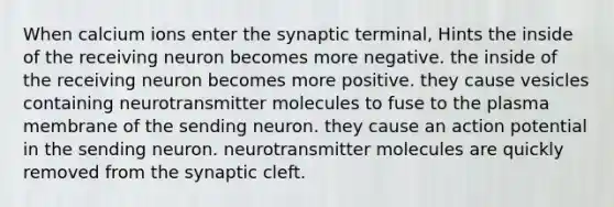 When calcium ions enter the synaptic terminal, Hints the inside of the receiving neuron becomes more negative. the inside of the receiving neuron becomes more positive. they cause vesicles containing neurotransmitter molecules to fuse to the plasma membrane of the sending neuron. they cause an action potential in the sending neuron. neurotransmitter molecules are quickly removed from the synaptic cleft.