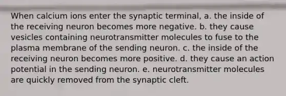 When calcium ions enter the synaptic terminal, a. the inside of the receiving neuron becomes more negative. b. they cause vesicles containing neurotransmitter molecules to fuse to the plasma membrane of the sending neuron. c. the inside of the receiving neuron becomes more positive. d. they cause an action potential in the sending neuron. e. neurotransmitter molecules are quickly removed from the synaptic cleft.