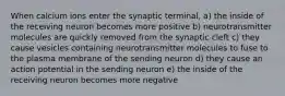 When calcium ions enter the synaptic terminal, a) the inside of the receiving neuron becomes more positive b) neurotransmitter molecules are quickly removed from the synaptic cleft c) they cause vesicles containing neurotransmitter molecules to fuse to the plasma membrane of the sending neuron d) they cause an action potential in the sending neuron e) the inside of the receiving neuron becomes more negative