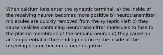 When calcium ions enter the synaptic terminal, a) the inside of the receiving neuron becomes more positive b) neurotransmitter molecules are quickly removed from the synaptic cleft c) they cause vesicles containing neurotransmitter molecules to fuse to the plasma membrane of the sending neuron d) they cause an action potential in the sending neuron e) the inside of the receiving neuron becomes more negative