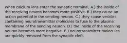 When calcium ions enter the synaptic terminal, A.) the inside of the receiving neuron becomes more positive. B.) they cause an action potential in the sending neuron. C.) they cause vesicles containing neurotransmitter molecules to fuse to the plasma membrane of the sending neuron. D.) the inside of the receiving neuron becomes more negative. E.) neurotransmitter molecules are quickly removed from the synaptic cleft.