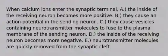 When calcium ions enter the synaptic terminal, A.) the inside of the receiving neuron becomes more positive. B.) they cause an action potential in the sending neuron. C.) they cause vesicles containing neurotransmitter molecules to fuse to the plasma membrane of the sending neuron. D.) the inside of the receiving neuron becomes more negative. E.) neurotransmitter molecules are quickly removed from the synaptic cleft.