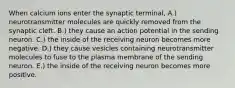 When calcium ions enter the synaptic terminal, A.) neurotransmitter molecules are quickly removed from the synaptic cleft. B.) they cause an action potential in the sending neuron. C.) the inside of the receiving neuron becomes more negative. D.) they cause vesicles containing neurotransmitter molecules to fuse to the plasma membrane of the sending neuron. E.) the inside of the receiving neuron becomes more positive.