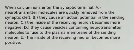 When calcium ions enter the synaptic terminal, A.) neurotransmitter molecules are quickly removed from the synaptic cleft. B.) they cause an action potential in the sending neuron. C.) the inside of the receiving neuron becomes more negative. D.) they cause vesicles containing neurotransmitter molecules to fuse to the plasma membrane of the sending neuron. E.) the inside of the receiving neuron becomes more positive.