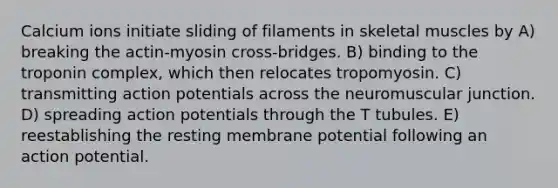 Calcium ions initiate sliding of filaments in skeletal muscles by A) breaking the actin-myosin cross-bridges. B) binding to the troponin complex, which then relocates tropomyosin. C) transmitting action potentials across the neuromuscular junction. D) spreading action potentials through the T tubules. E) reestablishing the resting membrane potential following an action potential.