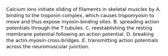 Calcium ions initiate sliding of filaments in skeletal muscles by A. binding to the troponin complex, which causes tropomyosin to move and thus expose myosin-binding sites. B. spreading action potentials through the T tubules. C. reestablishing the resting membrane potential following an action potential. D. breaking the actin-myosin cross-bridges. E. transmitting action potentials across the neuromuscular junction.