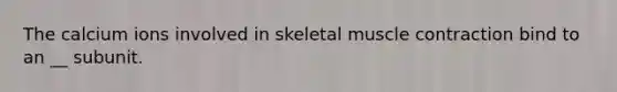 The calcium ions involved in skeletal muscle contraction bind to an __ subunit.