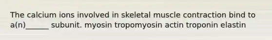 The calcium ions involved in skeletal muscle contraction bind to a(n)______ subunit. myosin tropomyosin actin troponin elastin