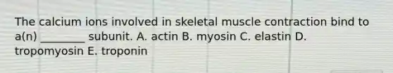 The calcium ions involved in skeletal muscle contraction bind to a(n) ________ subunit. A. actin B. myosin C. elastin D. tropomyosin E. troponin