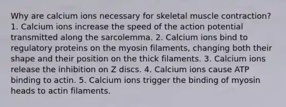 Why are calcium ions necessary for skeletal muscle contraction? 1. Calcium ions increase the speed of the action potential transmitted along the sarcolemma. 2. Calcium ions bind to regulatory proteins on the myosin filaments, changing both their shape and their position on the thick filaments. 3. Calcium ions release the inhibition on Z discs. 4. Calcium ions cause ATP binding to actin. 5. Calcium ions trigger the binding of myosin heads to actin filaments.