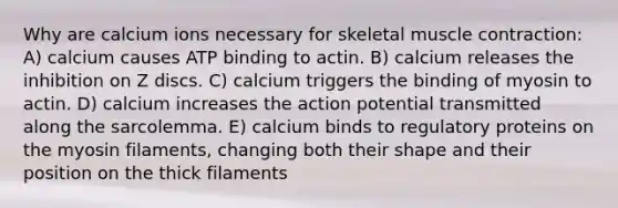 Why are calcium ions necessary for skeletal muscle contraction: A) calcium causes ATP binding to actin. B) calcium releases the inhibition on Z discs. C) calcium triggers the binding of myosin to actin. D) calcium increases the action potential transmitted along the sarcolemma. E) calcium binds to regulatory proteins on the myosin filaments, changing both their shape and their position on the thick filaments