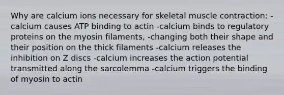 Why are calcium ions necessary for skeletal muscle contraction: -calcium causes ATP binding to actin -calcium binds to regulatory proteins on the myosin filaments, -changing both their shape and their position on the thick filaments -calcium releases the inhibition on Z discs -calcium increases the action potential transmitted along the sarcolemma -calcium triggers the binding of myosin to actin