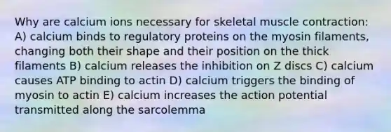 Why are calcium ions necessary for skeletal muscle contraction: A) calcium binds to regulatory proteins on the myosin filaments, changing both their shape and their position on the thick filaments B) calcium releases the inhibition on Z discs C) calcium causes ATP binding to actin D) calcium triggers the binding of myosin to actin E) calcium increases the action potential transmitted along the sarcolemma