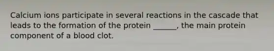 Calcium ions participate in several reactions in the cascade that leads to the formation of the protein ______, the main protein component of a blood clot.