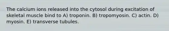 The calcium ions released into the cytosol during excitation of skeletal muscle bind to A) troponin. B) tropomyosin. C) actin. D) myosin. E) transverse tubules.