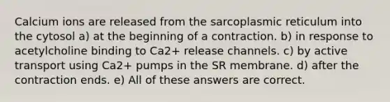 Calcium ions are released from the sarcoplasmic reticulum into the cytosol a) at the beginning of a contraction. b) in response to acetylcholine binding to Ca2+ release channels. c) by active transport using Ca2+ pumps in the SR membrane. d) after the contraction ends. e) All of these answers are correct.