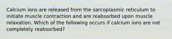 Calcium ions are released from the sarcoplasmic reticulum to initiate muscle contraction and are reabsorbed upon muscle relaxation. Which of the following occurs if calcium ions are not completely reabsorbed?