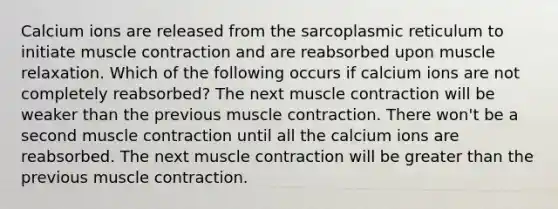 Calcium ions are released from the sarcoplasmic reticulum to initiate muscle contraction and are reabsorbed upon muscle relaxation. Which of the following occurs if calcium ions are not completely reabsorbed? The next muscle contraction will be weaker than the previous muscle contraction. There won't be a second muscle contraction until all the calcium ions are reabsorbed. The next muscle contraction will be greater than the previous muscle contraction.