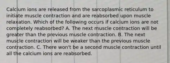 Calcium ions are released from the sarcoplasmic reticulum to initiate muscle contraction and are reabsorbed upon muscle relaxation. Which of the following occurs if calcium ions are not completely reabsorbed? A. The next muscle contraction will be greater than the previous muscle contraction. B. The next muscle contraction will be weaker than the previous muscle contraction. C. There won't be a second muscle contraction until all the calcium ions are reabsorbed.