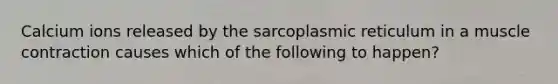 Calcium ions released by the sarcoplasmic reticulum in a muscle contraction causes which of the following to happen?