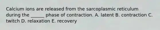 Calcium ions are released from the sarcoplasmic reticulum during the ______ phase of contraction. A. latent B. contraction C. twitch D. relaxation E. recovery